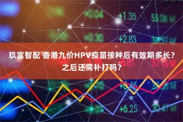 玖富智配 香港九价HPV疫苗接种后有效期多长？之后还需补打吗？
