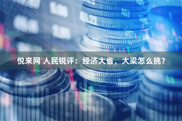 悦来网 人民锐评：经济大省，大梁怎么挑？