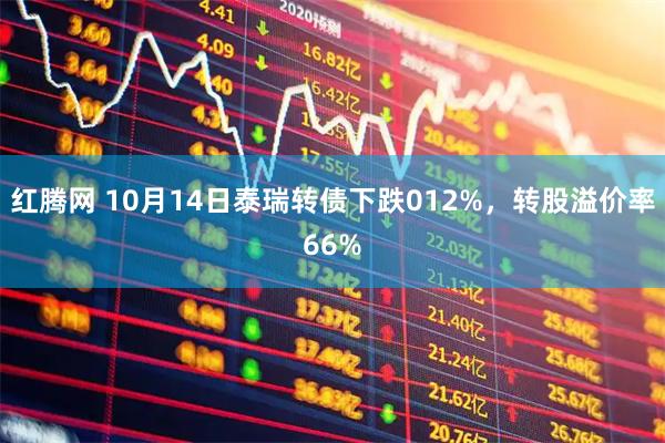 红腾网 10月14日泰瑞转债下跌012%，转股溢价率66%