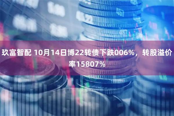 玖富智配 10月14日博22转债下跌006%，转股溢价率15807%