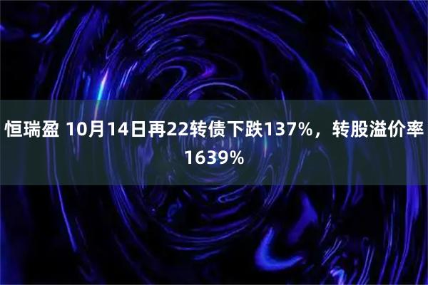 恒瑞盈 10月14日再22转债下跌137%，转股溢价率1639%