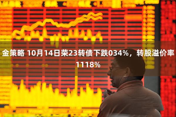 金策略 10月14日荣23转债下跌034%，转股溢价率1118%