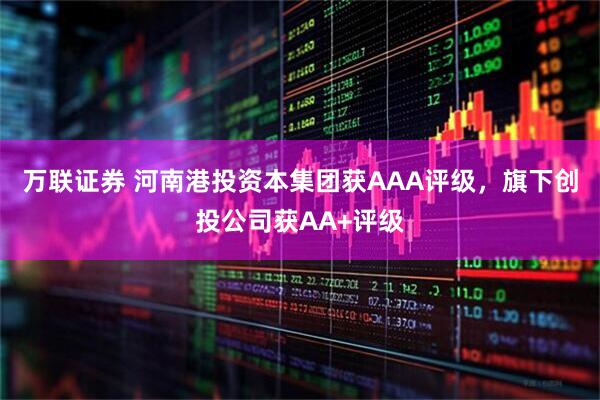万联证券 河南港投资本集团获AAA评级，旗下创投公司获AA+评级