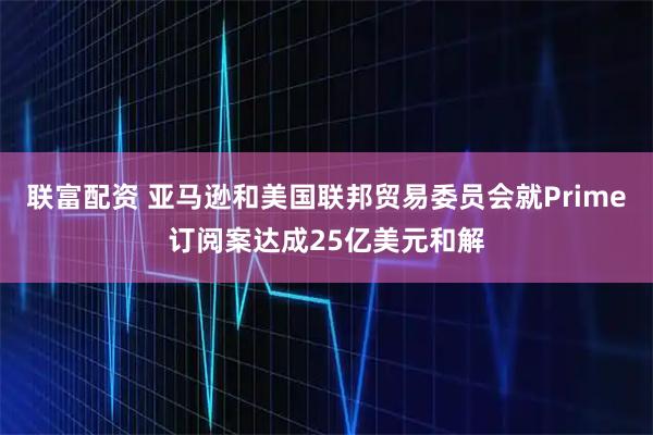 联富配资 亚马逊和美国联邦贸易委员会就Prime订阅案达成25亿美元和解