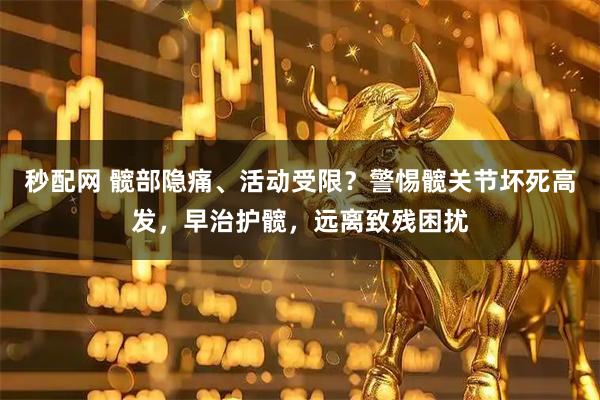 秒配网 髋部隐痛、活动受限？警惕髋关节坏死高发，早治护髋，远离致残困扰