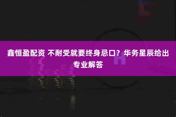 鑫恒盈配资 不耐受就要终身忌口？华务星辰给出专业解答