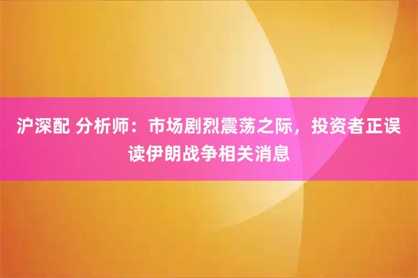 沪深配 分析师：市场剧烈震荡之际，投资者正误读伊朗战争相关消息