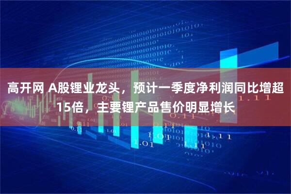 高开网 A股锂业龙头，预计一季度净利润同比增超15倍，主要锂产品售价明显增长