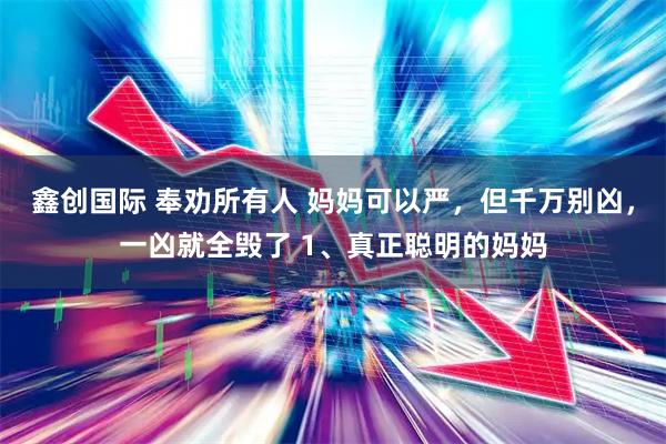 鑫创国际 奉劝所有人 妈妈可以严，但千万别凶，一凶就全毁了 1、真正聪明的妈妈