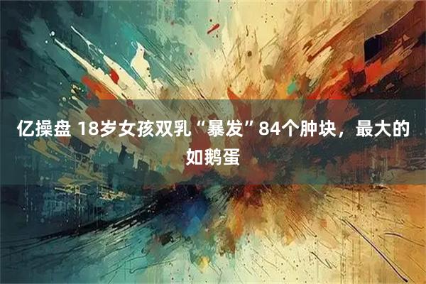 亿操盘 18岁女孩双乳“暴发”84个肿块，最大的如鹅蛋