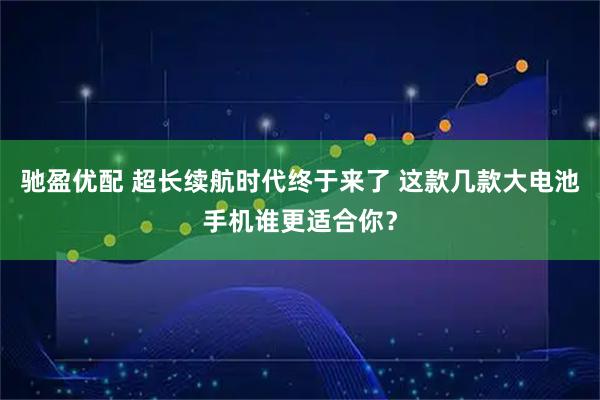 驰盈优配 超长续航时代终于来了 这款几款大电池手机谁更适合你？