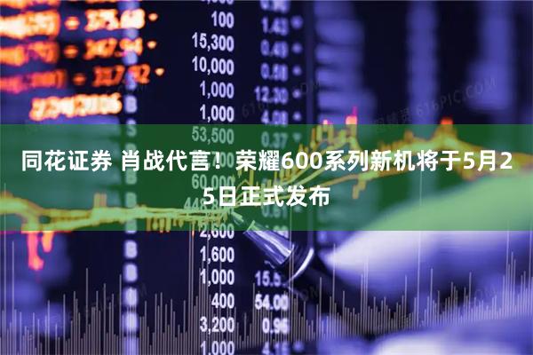 同花证券 肖战代言！荣耀600系列新机将于5月25日正式发布
