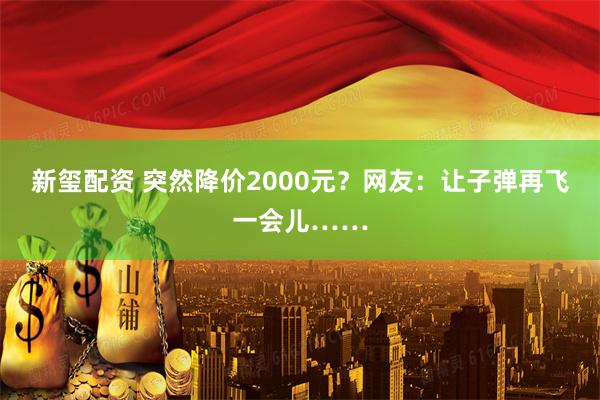 新玺配资 突然降价2000元？网友：让子弹再飞一会儿……