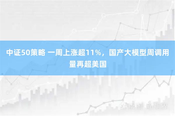 中证50策略 一周上涨超11%,国产大模型周调用量再超美国