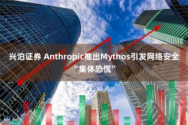 兴泊证券 Anthropic推出Mythos引发网络安全“集体恐慌”