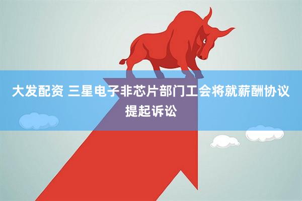 大发配资 三星电子非芯片部门工会将就薪酬协议提起诉讼