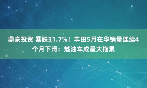 鼎豪投资 暴跌31.7%!丰田5月在华销量连续4个月下滑:燃油车成最大拖累
