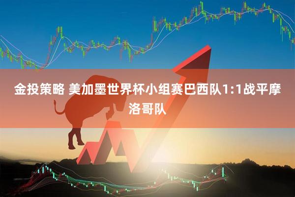 金投策略 美加墨世界杯小组赛巴西队1:1战平摩洛哥队