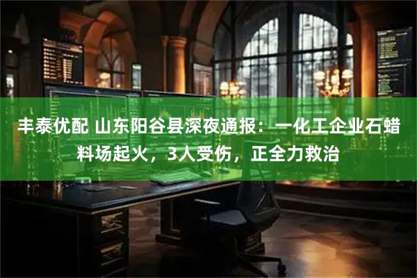 丰泰优配 山东阳谷县深夜通报：一化工企业石蜡料场起火，3人受伤，正全力救治