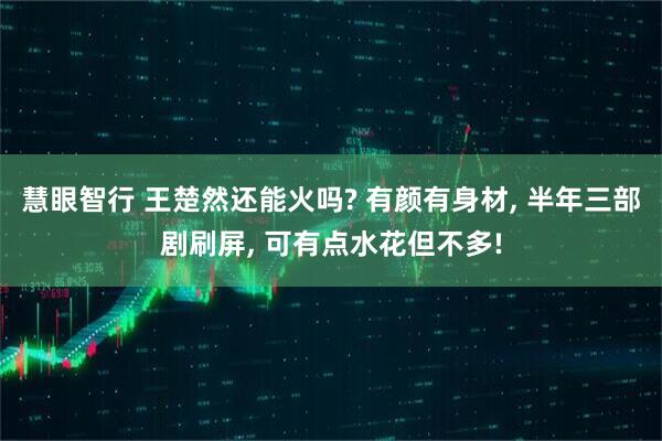 慧眼智行 王楚然还能火吗? 有颜有身材, 半年三部剧刷屏, 可有点水花但不多!