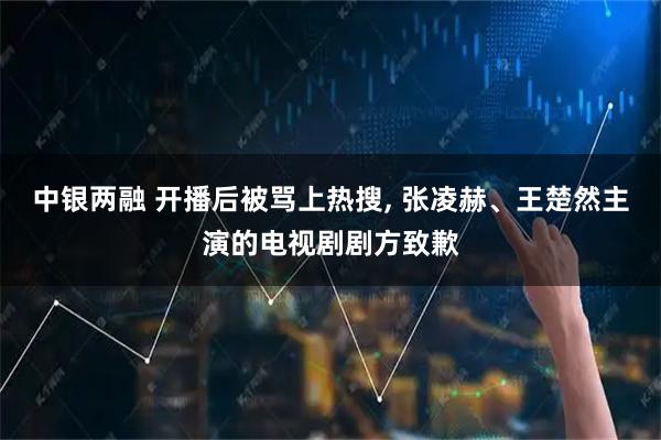 中银两融 开播后被骂上热搜, 张凌赫、王楚然主演的电视剧剧方致歉