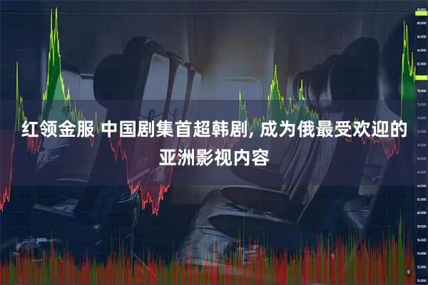 红领金服 中国剧集首超韩剧, 成为俄最受欢迎的亚洲影视内容