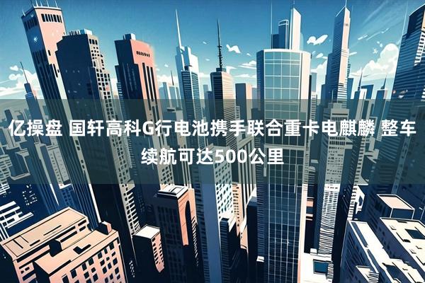 亿操盘 国轩高科G行电池携手联合重卡电麒麟 整车续航可达500公里