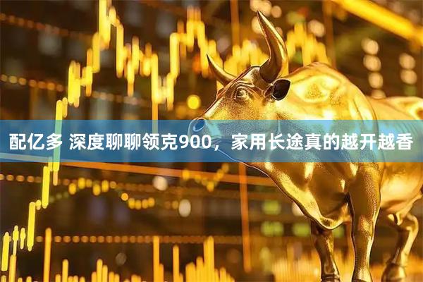 配亿多 深度聊聊领克900，家用长途真的越开越香