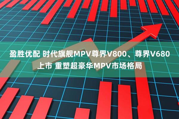盈胜优配 时代旗舰MPV尊界V800、尊界V680上市 重塑超豪华MPV市场格局