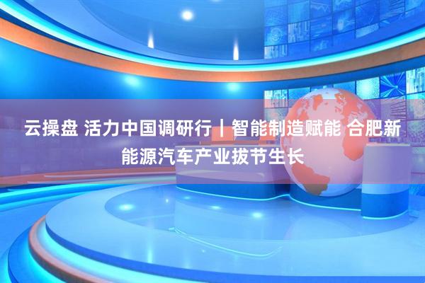 云操盘 ﻿活力中国调研行｜智能制造赋能 合肥新能源汽车产业拔节生长