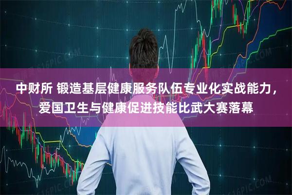 中财所 锻造基层健康服务队伍专业化实战能力，爱国卫生与健康促进技能比武大赛落幕