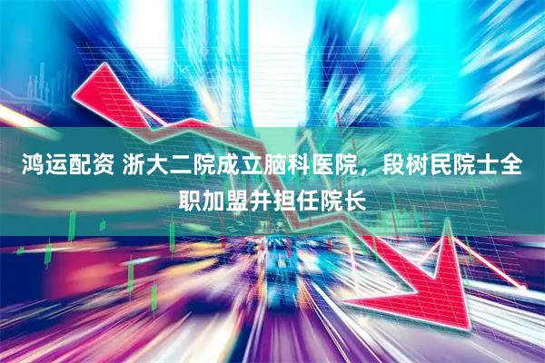鸿运配资 浙大二院成立脑科医院，段树民院士全职加盟并担任院长