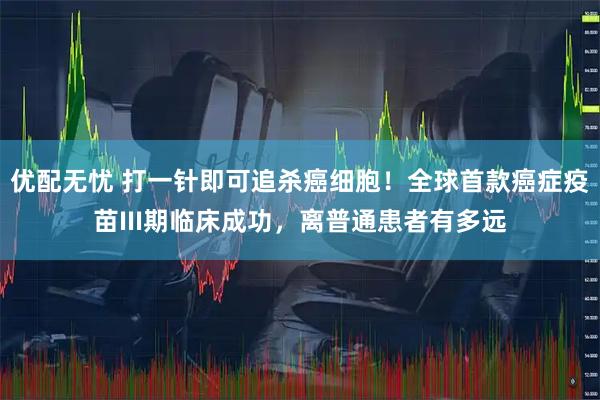 优配无忧 打一针即可追杀癌细胞！全球首款癌症疫苗III期临床成功，离普通患者有多远