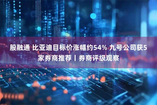 股融通 比亚迪目标价涨幅约54% 九号公司获5家券商推荐丨券商评级观察