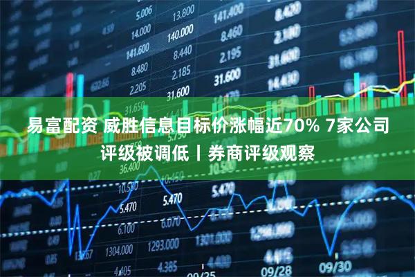 易富配资 威胜信息目标价涨幅近70% 7家公司评级被调低丨券商评级观察